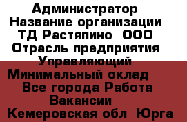 Администратор › Название организации ­ ТД Растяпино, ООО › Отрасль предприятия ­ Управляющий › Минимальный оклад ­ 1 - Все города Работа » Вакансии   . Кемеровская обл.,Юрга г.